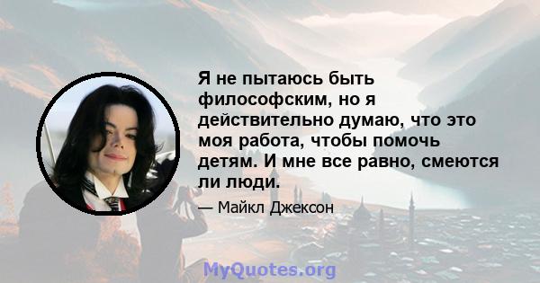 Я не пытаюсь быть философским, но я действительно думаю, что это моя работа, чтобы помочь детям. И мне все равно, смеются ли люди.