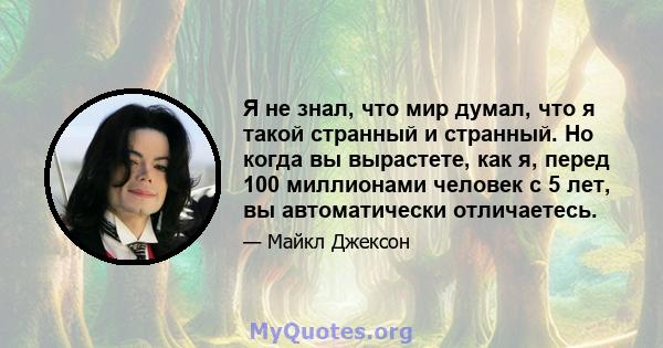 Я не знал, что мир думал, что я такой странный и странный. Но когда вы вырастете, как я, перед 100 миллионами человек с 5 лет, вы автоматически отличаетесь.