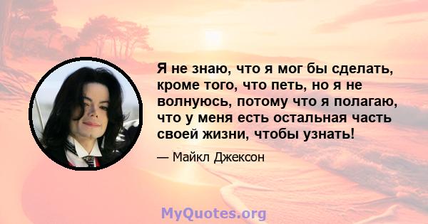 Я не знаю, что я мог бы сделать, кроме того, что петь, но я не волнуюсь, потому что я полагаю, что у меня есть остальная часть своей жизни, чтобы узнать!