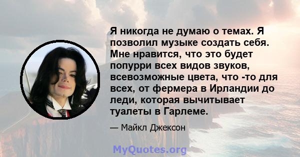 Я никогда не думаю о темах. Я позволил музыке создать себя. Мне нравится, что это будет попурри всех видов звуков, всевозможные цвета, что -то для всех, от фермера в Ирландии до леди, которая вычитывает туалеты в