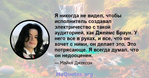 Я никогда не видел, чтобы исполнитель создавал электричество с такой аудиторией, как Джеймс Браун. У него все в руках, и все, что он хочет с ними, он делает это. Это потрясающе. Я всегда думал, что он недооценен.