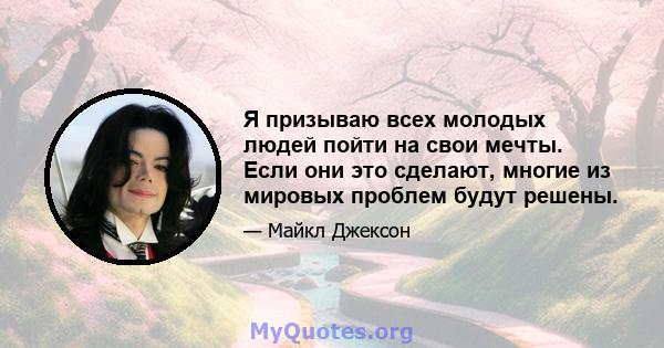 Я призываю всех молодых людей пойти на свои мечты. Если они это сделают, многие из мировых проблем будут решены.