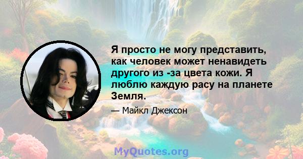 Я просто не могу представить, как человек может ненавидеть другого из -за цвета кожи. Я люблю каждую расу на планете Земля.