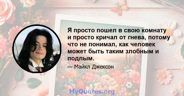 Я просто пошел в свою комнату и просто кричал от гнева, потому что не понимал, как человек может быть таким злобным и подлым.