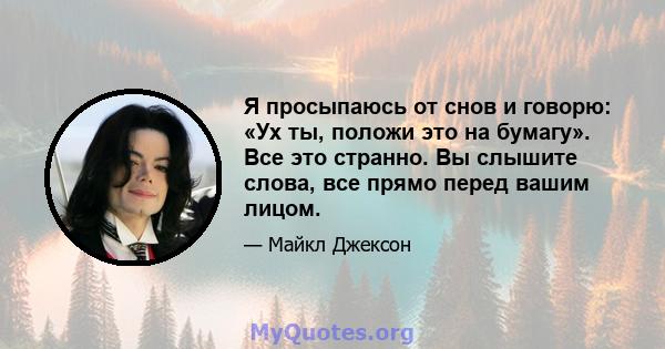 Я просыпаюсь от снов и говорю: «Ух ты, положи это на бумагу». Все это странно. Вы слышите слова, все прямо перед вашим лицом.