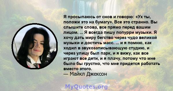 Я просыпаюсь от снов и говорю: «Ух ты, положи это на бумагу». Все это странно. Вы слышите слова, все прямо перед вашим лицом. ... Я всегда пишу попурри музыки. Я хочу дать миру бегство через чудо великой музыки и