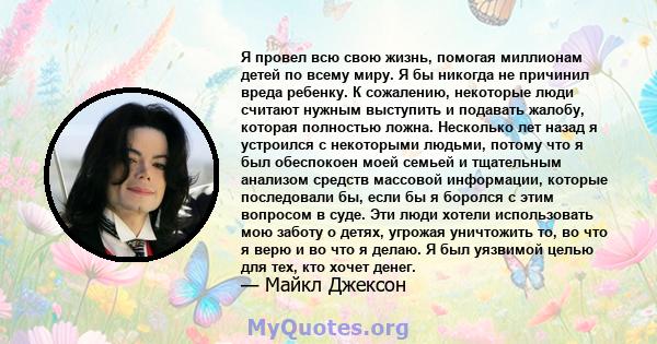 Я провел всю свою жизнь, помогая миллионам детей по всему миру. Я бы никогда не причинил вреда ребенку. К сожалению, некоторые люди считают нужным выступить и подавать жалобу, которая полностью ложна. Несколько лет