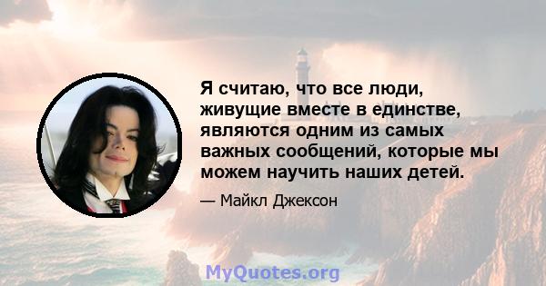 Я считаю, что все люди, живущие вместе в единстве, являются одним из самых важных сообщений, которые мы можем научить наших детей.