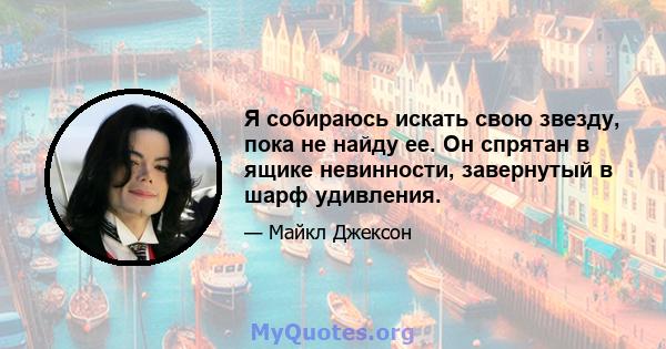 Я собираюсь искать свою звезду, пока не найду ее. Он спрятан в ящике невинности, завернутый в шарф удивления.