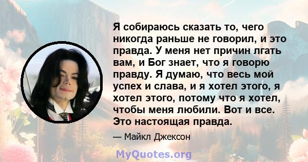 Я собираюсь сказать то, чего никогда раньше не говорил, и это правда. У меня нет причин лгать вам, и Бог знает, что я говорю правду. Я думаю, что весь мой успех и слава, и я хотел этого, я хотел этого, потому что я