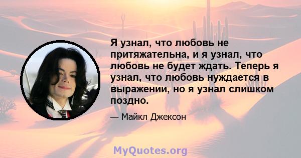 Я узнал, что любовь не притяжательна, и я узнал, что любовь не будет ждать. Теперь я узнал, что любовь нуждается в выражении, но я узнал слишком поздно.