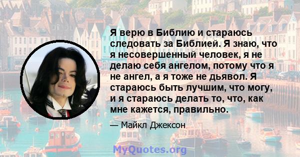 Я верю в Библию и стараюсь следовать за Библией. Я знаю, что я несовершенный человек, я не делаю себя ангелом, потому что я не ангел, а я тоже не дьявол. Я стараюсь быть лучшим, что могу, и я стараюсь делать то, что,