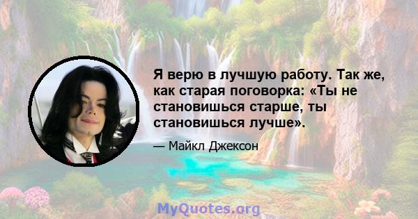 Я верю в лучшую работу. Так же, как старая поговорка: «Ты не становишься старше, ты становишься лучше».