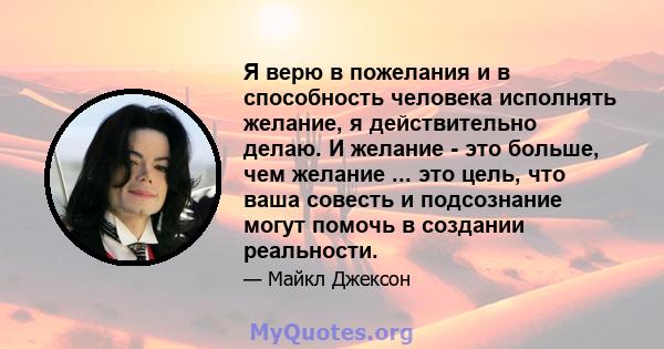 Я верю в пожелания и в способность человека исполнять желание, я действительно делаю. И желание - это больше, чем желание ... это цель, что ваша совесть и подсознание могут помочь в создании реальности.