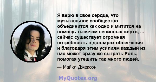 Я верю в свое сердце, что музыкальное сообщество объединится как одно и митится на помощь тысячам невинных жертв, ... сейчас существует огромная потребность в долларах облегчения и благодаря этим усилиям каждый из нас