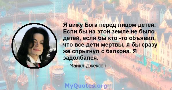 Я вижу Бога перед лицом детей. Если бы на этой земле не было детей, если бы кто -то объявил, что все дети мертвы, я бы сразу же спрыгнул с балкона. Я задолбался.