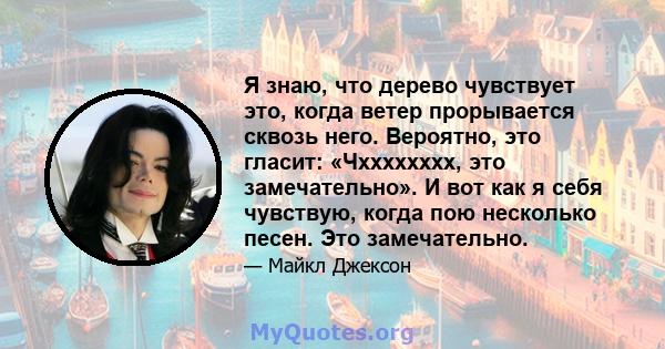 Я знаю, что дерево чувствует это, когда ветер прорывается сквозь него. Вероятно, это гласит: «Чхххххххх, это замечательно». И вот как я себя чувствую, когда пою несколько песен. Это замечательно.