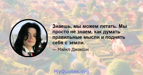 Знаешь, мы можем летать. Мы просто не знаем, как думать правильные мысли и поднять себя с земли.