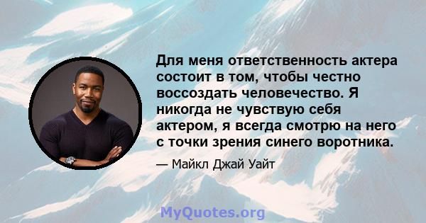 Для меня ответственность актера состоит в том, чтобы честно воссоздать человечество. Я никогда не чувствую себя актером, я всегда смотрю на него с точки зрения синего воротника.