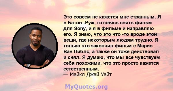 Это совсем не кажется мне странным. Я в Батон -Руж, готовясь снять фильм для Sony, и я в фильме и направляю его. Я знаю, что это что -то вроде этой вещи, где некоторым людям трудно. Я только что закончил фильм с Марио