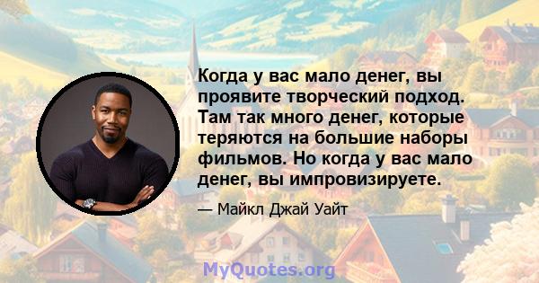 Когда у вас мало денег, вы проявите творческий подход. Там так много денег, которые теряются на большие наборы фильмов. Но когда у вас мало денег, вы импровизируете.