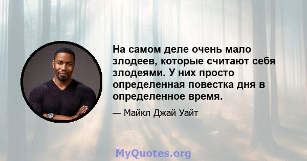 На самом деле очень мало злодеев, которые считают себя злодеями. У них просто определенная повестка дня в определенное время.