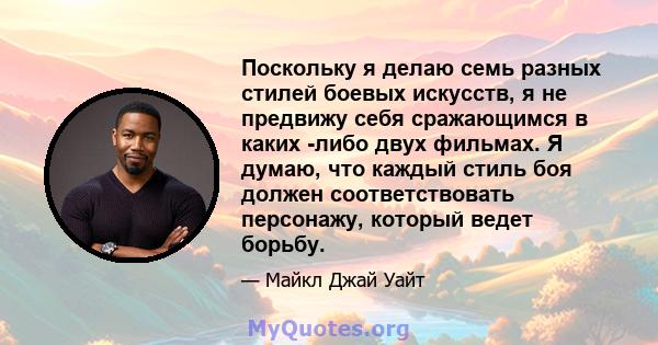 Поскольку я делаю семь разных стилей боевых искусств, я не предвижу себя сражающимся в каких -либо двух фильмах. Я думаю, что каждый стиль боя должен соответствовать персонажу, который ведет борьбу.