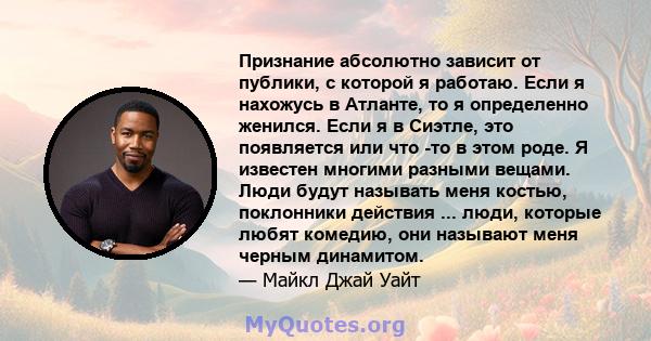 Признание абсолютно зависит от публики, с которой я работаю. Если я нахожусь в Атланте, то я определенно женился. Если я в Сиэтле, это появляется или что -то в этом роде. Я известен многими разными вещами. Люди будут