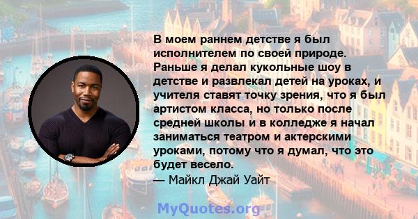 В моем раннем детстве я был исполнителем по своей природе. Раньше я делал кукольные шоу в детстве и развлекал детей на уроках, и учителя ставят точку зрения, что я был артистом класса, но только после средней школы и в