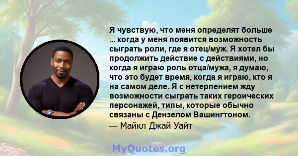 Я чувствую, что меня определят больше ... когда у меня появится возможность сыграть роли, где я отец/муж. Я хотел бы продолжить действие с действиями, но когда я играю роль отца/мужа, я думаю, что это будет время, когда 