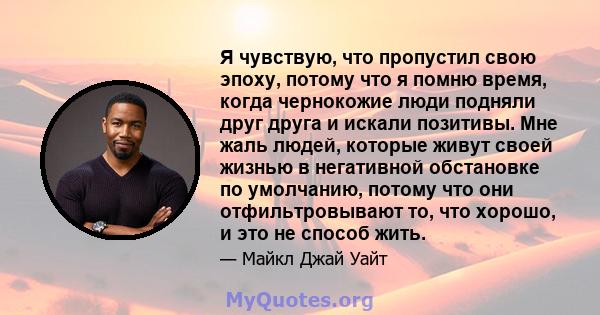 Я чувствую, что пропустил свою эпоху, потому что я помню время, когда чернокожие люди подняли друг друга и искали позитивы. Мне жаль людей, которые живут своей жизнью в негативной обстановке по умолчанию, потому что они 