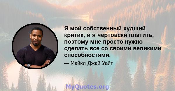 Я мой собственный худший критик, и я чертовски платить, поэтому мне просто нужно сделать все со своими великими способностями.