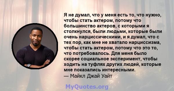 Я не думал, что у меня есть то, что нужно, чтобы стать актером, потому что большинство актеров, с которыми я столкнулся, были людьми, которые были очень нарциссическими, и я думал, что с тех пор, как мне не хватало