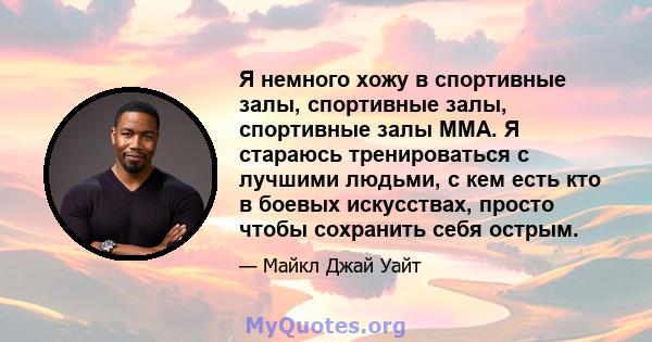 Я немного хожу в спортивные залы, спортивные залы, спортивные залы MMA. Я стараюсь тренироваться с лучшими людьми, с кем есть кто в боевых искусствах, просто чтобы сохранить себя острым.