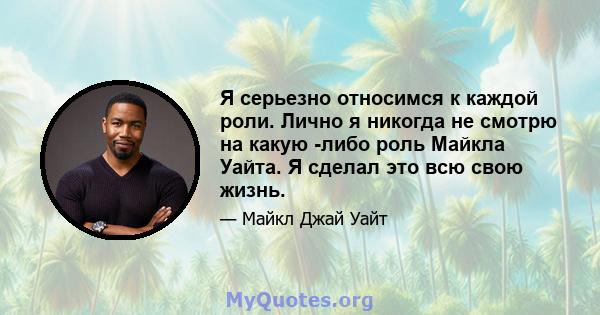 Я серьезно относимся к каждой роли. Лично я никогда не смотрю на какую -либо роль Майкла Уайта. Я сделал это всю свою жизнь.