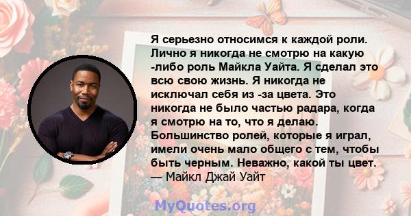 Я серьезно относимся к каждой роли. Лично я никогда не смотрю на какую -либо роль Майкла Уайта. Я сделал это всю свою жизнь. Я никогда не исключал себя из -за цвета. Это никогда не было частью радара, когда я смотрю на