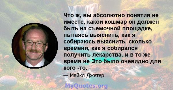 Что ж, вы абсолютно понятия не имеете, какой кошмар он должен быть на съемочной площадке, пытаясь выяснить, как я собираюсь выяснить, сколько времени, как я собирался получить лекарства, и в то же время не Это было