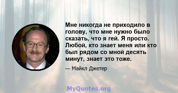 Мне никогда не приходило в голову, что мне нужно было сказать, что я гей. Я просто. Любой, кто знает меня или кто был рядом со мной десять минут, знает это тоже.