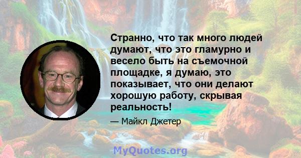 Странно, что так много людей думают, что это гламурно и весело быть на съемочной площадке, я думаю, это показывает, что они делают хорошую работу, скрывая реальность!