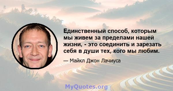 Единственный способ, которым мы живем за пределами нашей жизни, - это соединить и зарезать себя в души тех, кого мы любим.