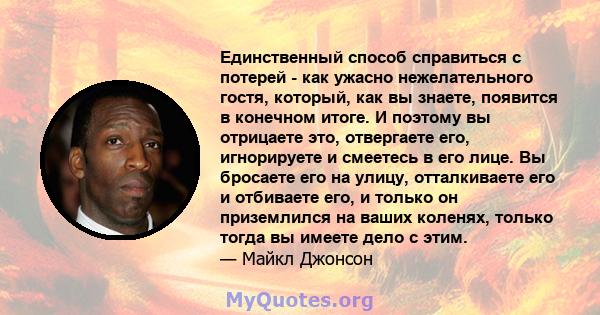 Единственный способ справиться с потерей - как ужасно нежелательного гостя, который, как вы знаете, появится в конечном итоге. И поэтому вы отрицаете это, отвергаете его, игнорируете и смеетесь в его лице. Вы бросаете