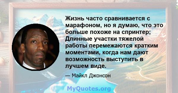 Жизнь часто сравнивается с марафоном, но я думаю, что это больше похоже на спринтер; Длинные участки тяжелой работы перемежаются кратким моментами, когда нам дают возможность выступить в лучшем виде.