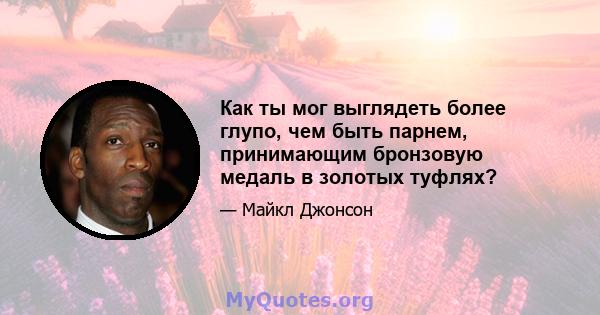 Как ты мог выглядеть более глупо, чем быть парнем, принимающим бронзовую медаль в золотых туфлях?