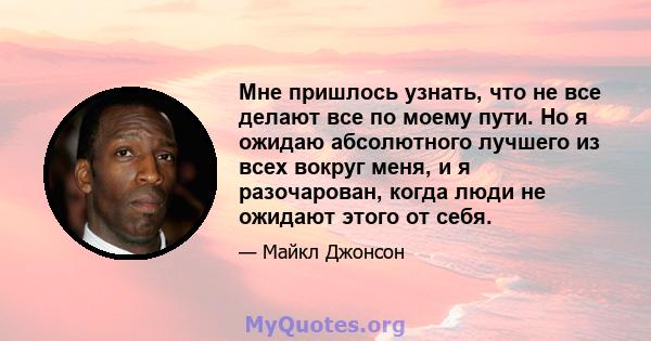 Мне пришлось узнать, что не все делают все по моему пути. Но я ожидаю абсолютного лучшего из всех вокруг меня, и я разочарован, когда люди не ожидают этого от себя.