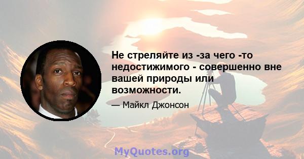 Не стреляйте из -за чего -то недостижимого - совершенно вне вашей природы или возможности.