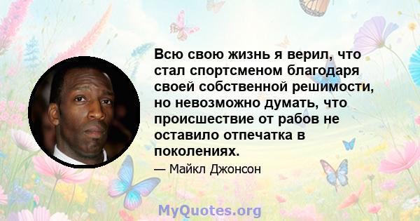 Всю свою жизнь я верил, что стал спортсменом благодаря своей собственной решимости, но невозможно думать, что происшествие от рабов не оставило отпечатка в поколениях.