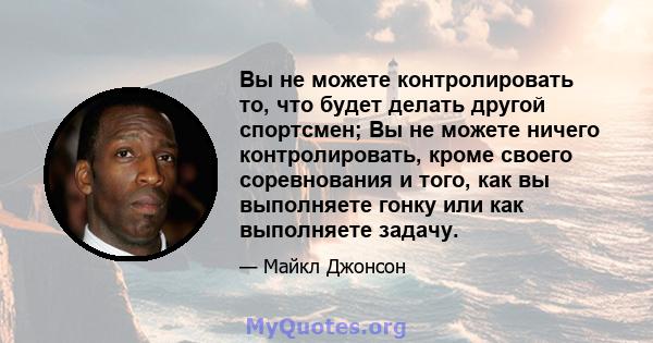 Вы не можете контролировать то, что будет делать другой спортсмен; Вы не можете ничего контролировать, кроме своего соревнования и того, как вы выполняете гонку или как выполняете задачу.