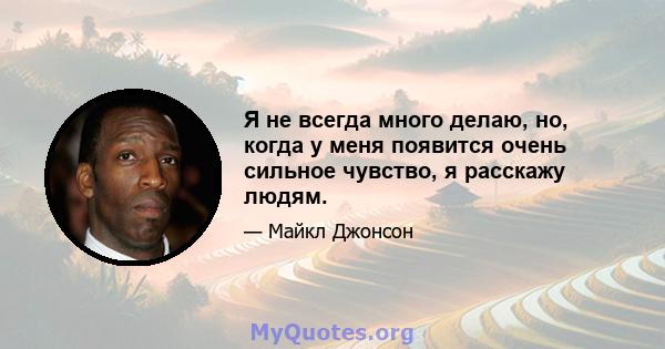 Я не всегда много делаю, но, когда у меня появится очень сильное чувство, я расскажу людям.