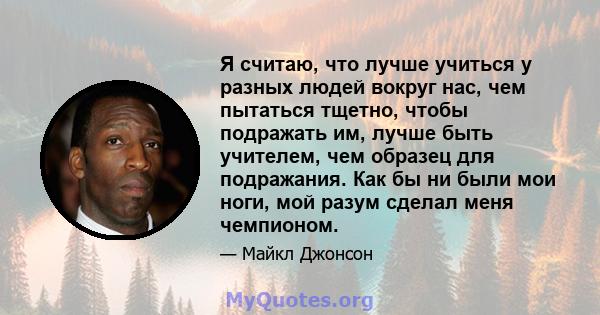 Я считаю, что лучше учиться у разных людей вокруг нас, чем пытаться тщетно, чтобы подражать им, лучше быть учителем, чем образец для подражания. Как бы ни были мои ноги, мой разум сделал меня чемпионом.