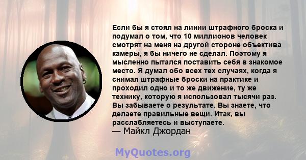 Если бы я стоял на линии штрафного броска и подумал о том, что 10 миллионов человек смотрят на меня на другой стороне объектива камеры, я бы ничего не сделал. Поэтому я мысленно пытался поставить себя в знакомое место.